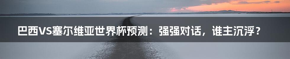 巴西VS塞尔维亚世界杯预测:强强对话,谁主沉浮?
