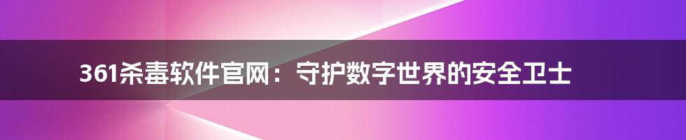 361杀毒软件官网:守护数字世界的安全卫士