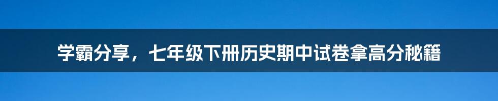 学霸分享,七年级下册历史期中试卷拿高分秘籍