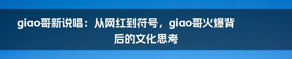 giao哥新说唱：从网红到符号，giao哥火爆背后的文化思考