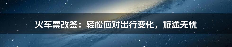 火车票改签:轻松应对出行变化,旅途无忧