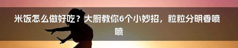 米饭怎么做好吃？大厨教你6个小妙招，粒粒分明香喷喷