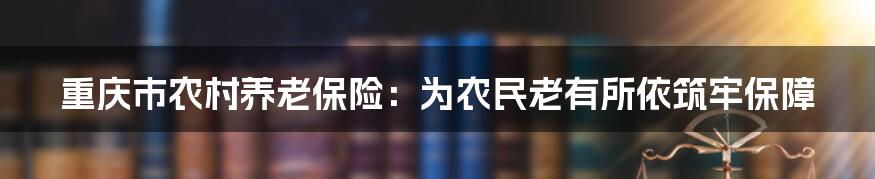 重庆市农村养老保险:为农民老有所依筑牢保障