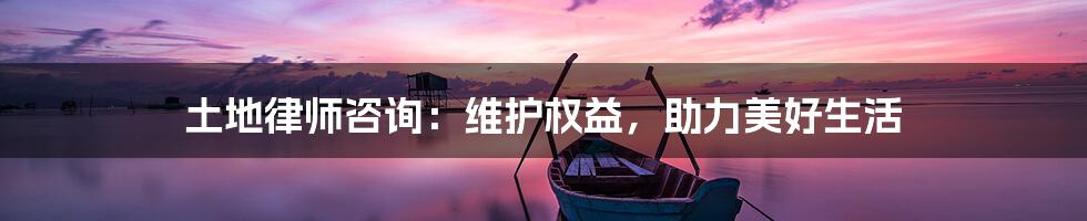 土地律师咨询：维护权益，助力美好生活