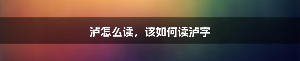 泸怎么读，该如何读泸字