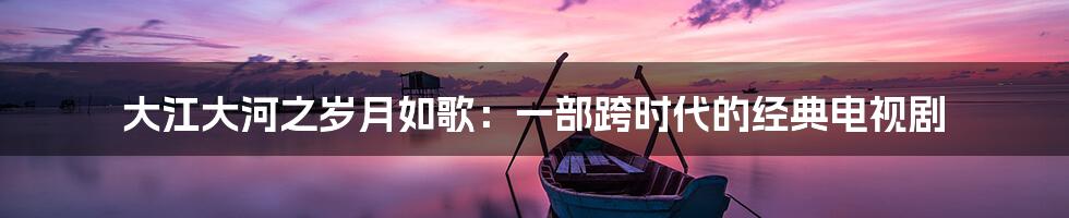 大江大河之岁月如歌:一部跨时代的经典电视剧