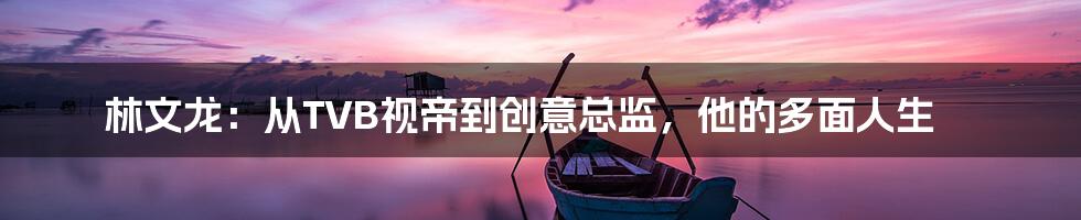 林文龙:从TVB视帝到创意总监,他的多面人生