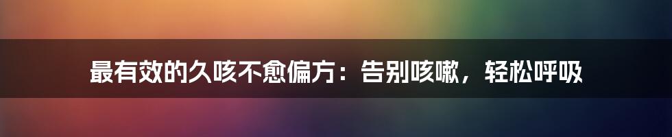最有效的久咳不愈偏方：告别咳嗽，轻松呼吸