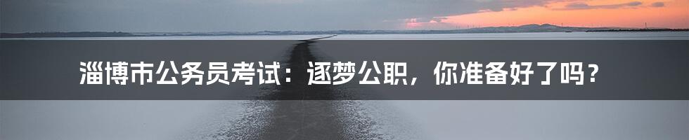 淄博市公务员考试:逐梦公职,你准备好了吗?