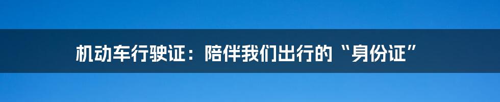 机动车行驶证：陪伴我们出行的“身份证”