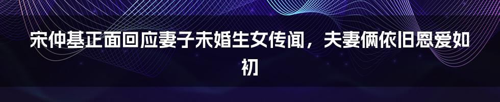 宋仲基正面回应妻子未婚生女传闻，夫妻俩依旧恩爱如初