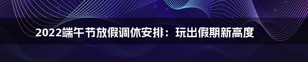 2022端午节放假调休安排：玩出假期新高度