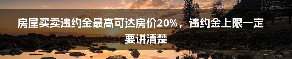 房屋买卖违约金最高可达房价20%，违约金上限一定要讲清楚