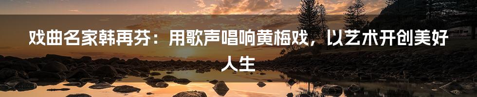 戏曲名家韩再芬:用歌声唱响黄梅戏,以艺术开创美好人生