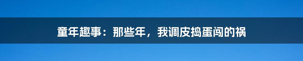 童年趣事：那些年，我调皮捣蛋闯的祸