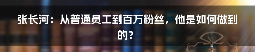 张长河:从普通员工到百万粉丝,他是如何做到的?