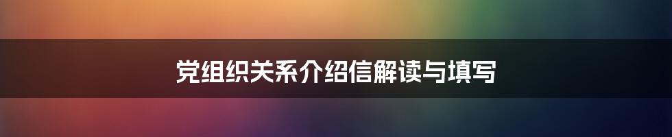 党组织关系介绍信解读与填写