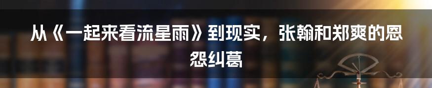 从《一起来看流星雨》到现实，张翰和郑爽的恩怨纠葛