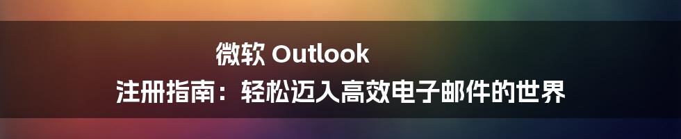 微软 Outlook 注册指南：轻松迈入高效电子邮件的世界