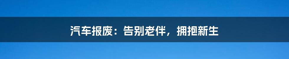 汽车报废:告别老伴,拥抱新生