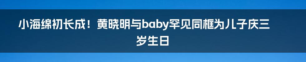 小海绵初长成!黄晓明与baby罕见同框为儿子庆三岁生日