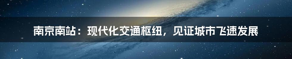 南京南站：现代化交通枢纽，见证城市飞速发展