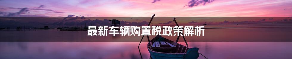 最新车辆购置税政策解析