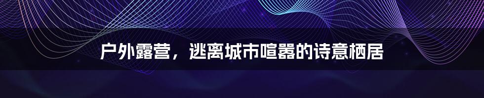 户外露营，逃离城市喧嚣的诗意栖居