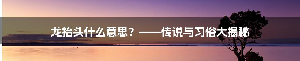 龙抬头什么意思？——传说与习俗大揭秘