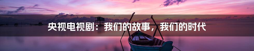 央视电视剧:我们的故事,我们的时代
