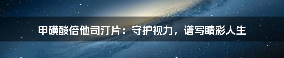 甲磺酸倍他司汀片:守护视力,谱写睛彩人生