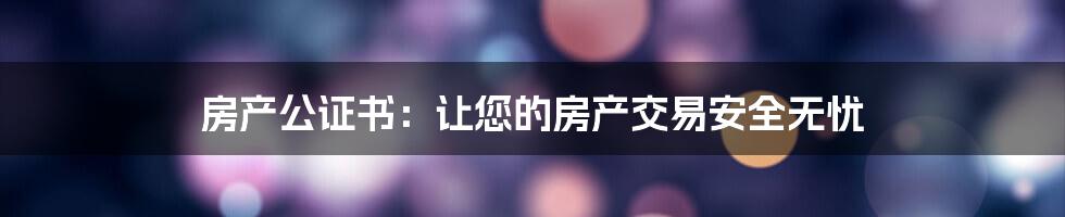 房产公证书：让您的房产交易安全无忧