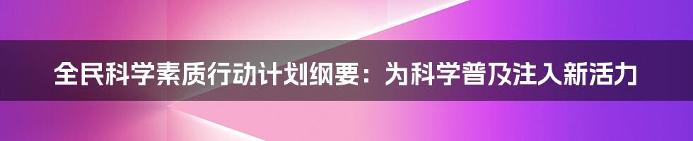 全民科学素质行动计划纲要：为科学普及注入新活力