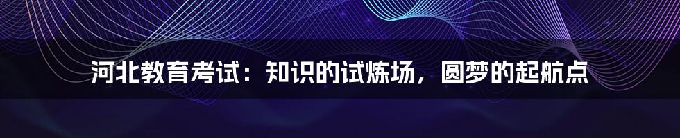 河北教育考试:知识的试炼场,圆梦的起航点