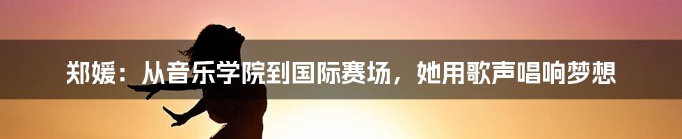 郑媛:从音乐学院到国际赛场,她用歌声唱响梦想