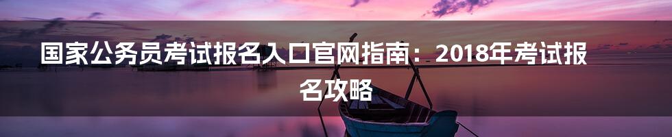 国家公务员考试报名入口官网指南：2018年考试报名攻略