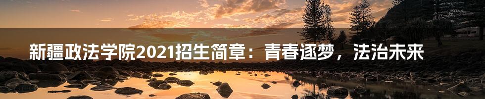 新疆政法学院2021招生简章：青春逐梦，法治未来