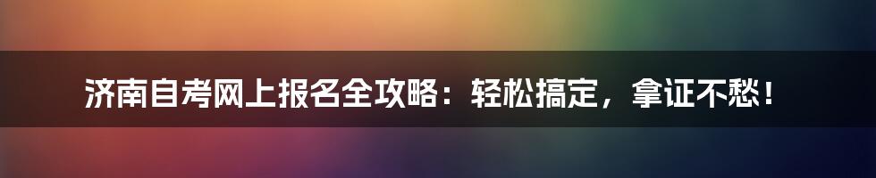 济南自考网上报名全攻略:轻松搞定,拿证不愁!