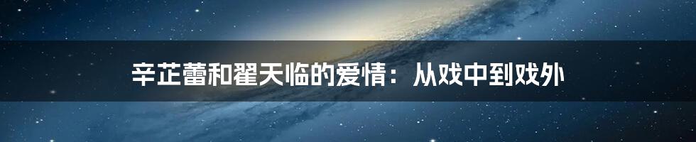 辛芷蕾和翟天临的爱情:从戏中到戏外
