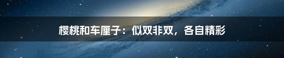 樱桃和车厘子:似双非双,各自精彩