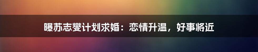 曝苏志燮计划求婚：恋情升温，好事将近