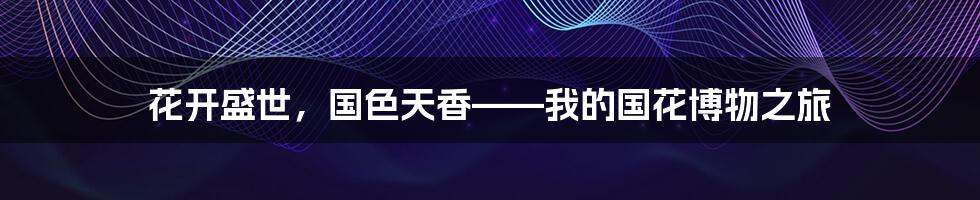 花开盛世,国色天香——我的国花博物之旅
