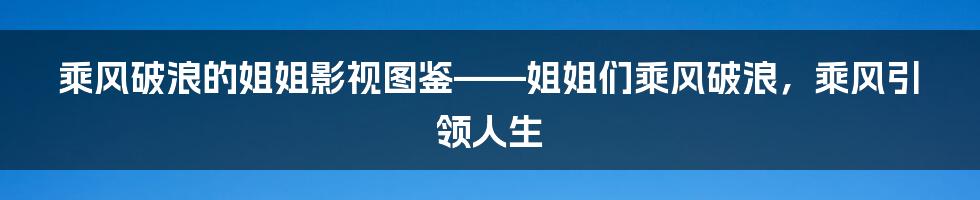 乘风破浪的姐姐影视图鉴——姐姐们乘风破浪,乘风引领人生