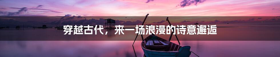 穿越古代,来一场浪漫的诗意邂逅