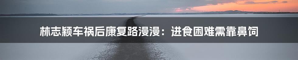 林志颖车祸后康复路漫漫:进食困难需靠鼻饲