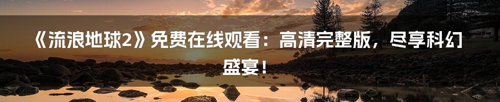 《流浪地球2》免费在线观看:高清完整版,尽享科幻盛宴!
