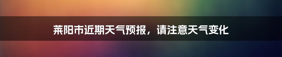 莱阳市近期天气预报，请注意天气变化