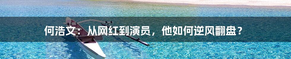 何浩文:从网红到演员,他如何逆风翻盘?
