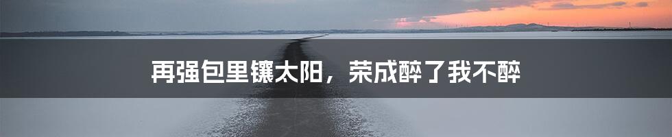 再强包里镶太阳,荣成醉了我不醉