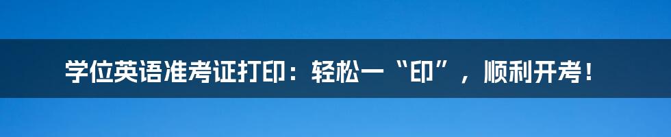 学位英语准考证打印：轻松一“印”，顺利开考！